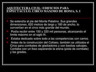 AQUITECTURA CIVIL : EDIFICIOS PARA ESPECTÁCULO. CIRCO MÁXIMO DE ROMA, S. I Se extendía al pie del Monte Palatino. Sus grandes dimensiones, 620 metros de largo y 180 de ancho, lo convertían en el circo más grande del mundo. Podía recibir entre 150 y 320 mil personas, alcanzando el límite máximo en el siglo III. Estaba dedicado sobre todo a las competencias con carros. Antes de la construcción del Coliseo, también se utilizaba el Circo para combates de gladiadores y con bestias salvajes. Contaba con un foso separando la arena (pista de combate) y las gradas. 