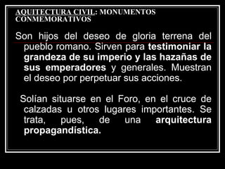 AQUITECTURA CIVIL : MONUMENTOS CONMEMORATIVOS Son hijos del deseo de gloria terrena del pueblo romano. Sirven para  testimoniar la grandeza de su imperio y las hazañas de sus emperadores  y generales. Muestran el deseo por perpetuar sus acciones. Solían situarse en el Foro, en el cruce de calzadas u otros lugares importantes. Se trata, pues, de una  arquitectura propagandística. 