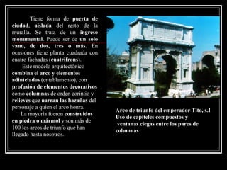 Tiene forma de  puerta de ciudad ,  aislada  del resto de la muralla. Se trata de un  ingreso   monumental . Puede ser de  un solo vano, de dos, tres o más . En ocasiones tiene planta cuadrada con cuatro fachadas ( cuatrifrons ).  Este modelo arquitectónico  combina el arco y elementos adintelados  (entablamento), con  profusión de elementos decorativos  como  columnas  de orden corintio y  relieves  que  narran las hazañas  del personaje a quien el arco honra. La mayoría fueron  construidos en piedra o mármol  y son más de 100 los arcos de triunfo que han llegado hasta nosotros.   Arco de triunfo del emperador Tito, s.I Uso de capiteles compuestos y ventanas ciegas entre los pares de  columnas 