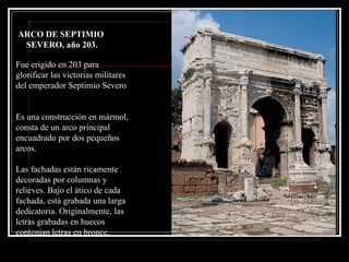 conmemora las victorias del emperador Septimio Severo sobre los árabes y los partos. Fue erigido en 203 para glorificar las victorias militares del emperador Septimio Severo  Es una construcción en mármol, consta de un arco principal encuadrado por dos pequeños arcos.  Las fachadas están ricamente decoradas por columnas y relieves. Bajo el ático de cada fachada, está grabada una larga dedicatoria. Originalmente, las letras grabadas en huecos contenían letras en bronce. ARCO DE SEPTIMIO  SEVERO, año 203. 