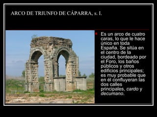 ARCO DE TRIUNFO DE CÁPARRA, s. I. Es un arco de cuatro caras, lo que le hace único en toda España. Se sitúa en el centro de la ciudad, bordeado por el Foro, los baños públicos y otros edificios principales; es muy probable que en él confluyeran las dos calles principales,  cardo  y  decumano . 