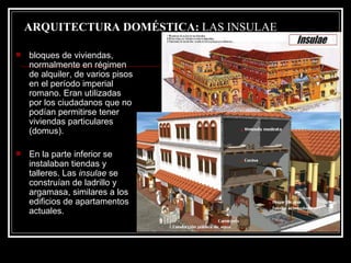 ARQUITECTURA DOMÉSTICA:  LAS INSULAE bloques de viviendas, normalmente en régimen de alquiler, de varios pisos en el período imperial romano. Eran utilizadas por los ciudadanos que no podían permitirse tener viviendas particulares (domus). En la parte inferior se instalaban tiendas y talleres. Las  insulae  se construían de ladrillo y argamasa, similares a los edificios de apartamentos actuales. 