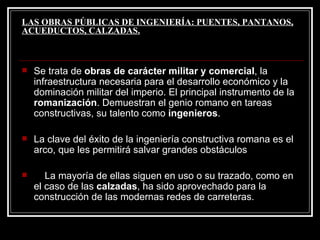 LAS OBRAS PÚBLICAS DE INGENIERÍA: PUENTES, PANTANOS, ACUEDUCTOS, CALZADAS. Se trata de  obras de carácter militar y comercial , la infraestructura necesaria para el desarrollo económico y la dominación militar del imperio. El principal instrumento de la  romanización . Demuestran el genio romano en tareas constructivas, su talento como  ingenieros . La clave del éxito de la ingeniería constructiva romana es el arco, que les permitirá salvar grandes obstáculos  La mayoría de ellas siguen en uso o su trazado, como en el caso de las  calzadas , ha sido aprovechado para la construcción de las modernas redes de carreteras. 