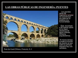LAS OBRAS PÚBLICAS DE INGENIERÍA: PUENTES Las grandes obras de ingeniería romana se caracterizan por adecuar la estética a su funcionalidad. Éste, levantado a 50 metros sobre el río Gard, abastecía de agua a Nimes. Armonía arquitectónica. Al mismo tiempo, cumple la función de puente ya que sobre la primera arquería hay una carretera. Pont du Gard (Nîmes, Francia). S. I  