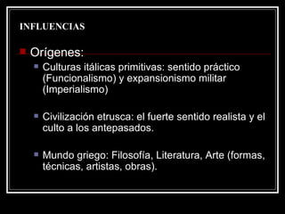 INFLUENCIAS Orígenes:  Culturas itálicas primitivas: sentido práctico (Funcionalismo) y expansionismo militar (Imperialismo) Civilización etrusca: el fuerte sentido realista y el culto a los antepasados. Mundo griego: Filosofía, Literatura, Arte (formas, técnicas, artistas, obras). 