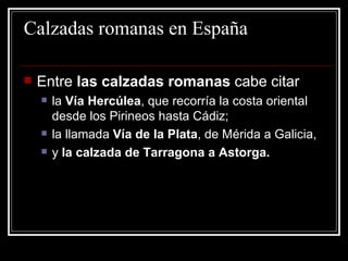 Calzadas romanas en España Entre  las calzadas romanas  cabe citar  la  Vía Hercúlea , que recorría la costa oriental desde los Pirineos hasta Cádiz;  la llamada  Vía de la Plata , de Mérida a Galicia,  y  la calzada de Tarragona a Astorga. 