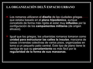 LA ORGANIZACIÓN DELÑ ESPACIO URBANO Los romanos utilizaron el  diseño  de las ciudades griegas que estaba basado en el  plano hipodámico , aunque concebido de forma más rígida al estar muy  influidos  por la configuración de los  campamentos militares  (de origen etrusco). Igual que los griegos, los urbanistas romanos tomaron como  unidad para estructurar las calles la i nsulae , manzana de casas (viviendas colectivas de varios pisos, organizadas en torno a un pequeño patio central. Este tipo de plano tiene la ventaja de que su  parcelamiento  es más fácil por la  regularidad de la forma de sus manzanas .  