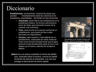 Diccionario Entablamento:   cornisamento,  conjunto de piezas que gravitan  inmediatamente sobre las columnas en la arquitectura  arquitrabada.  Se dividen en tres secciones: Arquitrabe , parte inferior del entablamento en la arquitectura clásica. Su función estructural es servir de dintel, para transmitir el peso de la cubierta a las columnas.   Friso , parte ancha de la sección central de un entablamento, que puede ser lisa o estar decorada con bajorrelieves .   Cornisa , parte superior y más saliente de un entablamento, compuesta de varias molduras. Tiene como función principal evitar que el agua de lluvia incida directamente sobre el muro o se deslice por el mismo, además de rematar el edificio.  ábaco  era una pieza cuadrada en forma de tablilla que, colocada sobre el equino, corona el capitel sirviendo de asiento al arquitrabe, a la vez que protege la decoración de dicho capitel.  Arquitrabe en el Templo romano de Marte, del Foro de Augusto, Roma. 