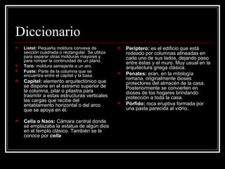 Diccionario Listel:  Pequeña moldura convexa de sección cuadrada o rectangular. Se utiliza para separar otras molduras mayores y para romper la continuidad de un plano. Toro:  moldura semejante a un aro.  Fuste:  Parte de la columna que se encuentra entre el capitel y la basa. Capitel:  elemento arquitectónico que se dispone en el extremo superior de la columna, pilar o pilastra para trasmitir a estas estructuras verticales las cargas que recibe del entablamento horizontal o del arco que se apoya en él.  Cella o Naos:  Cámara central donde se emplazaba la estatua de algún dios en el templo clásico. También se le conoce por  cella   Períptero:  es el edificio que está rodeado por columnas alineadas en cada uno de sus lados, dejando paso entre éstas y el muro. Muy usual en la arquitectura griega clásica. Penates:  eran, en la mitología romana, originalmente dioses protectores del almacén de la casa. Posteriormente se convierten en dioses de los hogares brindando protección a toda la casa. Pórfido:  roca eruptiva formada por una pasta parecida al  vidrio. 