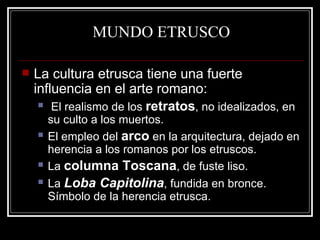 MUNDO ETRUSCO La cultura etrusca tiene una fuerte influencia en el arte romano: El realismo de los  retratos , no idealizados, en su culto a los muertos. El empleo del  arco  en la arquitectura, dejado en herencia a los romanos por los etruscos. La  columna Toscana , de fuste liso. La  Loba Capitolina , fundida en bronce. Símbolo de la herencia etrusca. 