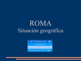 ROMA Situación geográfica INTRODUCIÓN TAREA RECURSOS EVALUACIÓN 