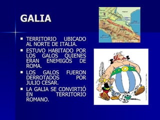 GALIA TERRITORIO UBICADO AL NORTE DE ITALIA. ESTUVO HABITADO POR LOS GALOS QUIENES ERAN ENEMIGOS DE ROMA. LOS GALOS FUERON DERROTADOS POR JULIO CÉSAR. LA GALIA SE CONVIRTIÓ EN TERRITORIO ROMANO. 