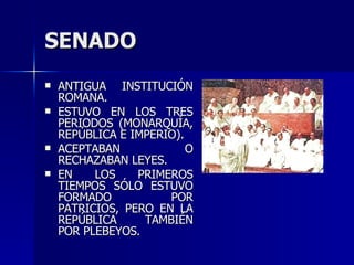 SENADO ANTIGUA INSTITUCIÓN ROMANA.  ESTUVO EN LOS TRES PERIODOS (MONARQUÍA, REPÚBLICA E IMPERIO). ACEPTABAN O RECHAZABAN LEYES. EN LOS PRIMEROS TIEMPOS SÓLO ESTUVO FORMADO POR PATRICIOS, PERO EN LA REPÚBLICA TAMBIÉN POR PLEBEYOS. 