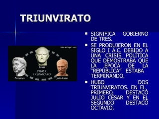 TRIUNVIRATO SIGNIFICA GOBIERNO DE TRES. SE PRODUJERON EN EL SIGLO I A.C. DEBIDO A UNA CRISIS POLÍTICA QUE DEMOSTRABA QUE LA EPOCA DE LA “REPÚBLICA” ESTABA  TERMINANDO. HUBO DOS TRIUNVIRATOS. EN EL  PRIMERO DESTACÓ JULIO CÉSAR Y EN EL SEGUNDO DESTACÓ OCTAVIO. 