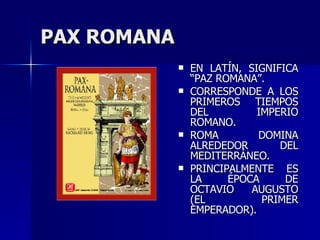 PAX ROMANA EN LATÍN, SIGNIFICA “PAZ ROMANA”. CORRESPONDE A LOS PRIMEROS TIEMPOS DEL IMPERIO ROMANO. ROMA DOMINA ALREDEDOR DEL MEDITERRÁNEO. PRINCIPALMENTE ES LA ÉPOCA DE OCTAVIO AUGUSTO (EL PRIMER EMPERADOR). 