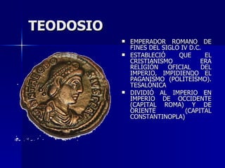 TEODOSIO EMPERADOR ROMANO DE FINES DEL SIGLO IV D.C. ESTABLECIÓ QUE EL CRISTIANISMO ERA RELIGIÓN OFICIAL DEL IMPERIO, IMPIDIENDO EL PAGANISMO (POLITEÍSMO). TESALÓNICA DIVIDIÓ AL IMPERIO EN IMPERIO DE OCCIDENTE (CAPITAL ROMA) Y DE ORIENTE (CAPITAL CONSTANTINOPLA) 