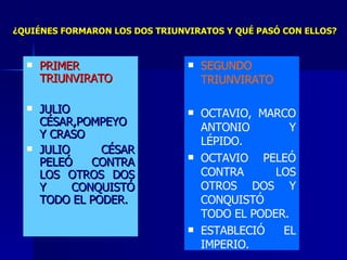 PRIMER TRIUNVIRATO JULIO CÉSAR,POMPEYO Y CRASO JULIO CÉSAR PELEÓ CONTRA LOS OTROS DOS Y CONQUISTÓ TODO EL PODER. SEGUNDO TRIUNVIRATO OCTAVIO, MARCO ANTONIO Y LÉPIDO. OCTAVIO PELEÓ CONTRA LOS OTROS DOS Y CONQUISTÓ TODO EL PODER. ESTABLECIÓ EL IMPERIO. ¿QUIÉNES FORMARON LOS DOS TRIUNVIRATOS Y QUÉ PASÓ CON ELLOS? 