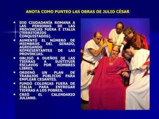 DIO CIUDADANÍA ROMANA A LAS PERSONAS DE LAS PROVINCIAS FUERA E ITALIA (TERRITORIOS CONQUISTADOS). AUMENTÓ EL NÚMERO DE MIEMBROS DEL SENADO, AGREGANDO REPRESENTANTES DE LAS PROVINCIAS. OBLIGÓ A DUEÑOS DE LAS TIERRAS A SUSTITUIR ESCLAVOS POR HOMBRES LIBRES. ORDENÓ UN PLAN DE TRABAJOS PÚBLICOS PARA EMPLEAR CESANTES. FUNDÓ COLONIAS FUERA DE ITALIA PARA ENTREGAR TIERRAS A LOS POBRES. CREÓ EL CALENDARIO JULIANO. ANOTA COMO PUNTEO LAS OBRAS DE JULIO CÉSAR 