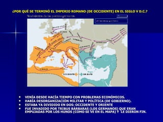 VENÍA DESDE HACÍA TIEMPO CON PROBLEMAS ECONÓMICOS. HABÍA DESORGANIZACIÓN MILITAR Y POLÍTICA (DE GOBIERNO). ESTABA YA DIVIDIDO EN DOS: OCCIDENTE Y ORIENTE FUE INVADIDO POR TRIBUS BÁRBARAS (LOS GERMANOS) QUE ERAN EMPUJADAS POR LOS HUNOS (COMO SE VE EN EL MAPA) Y  LE DIERON FIN. ¿POR QUÉ SE TERMINÓ EL IMPERIO ROMANO (DE OCCIDENTE) EN EL SIGLO V D.C.? 