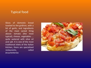 Typical food
Slices of domestic bread
toasted to the gridiron, with a
bit of garlic, and ingredients
of the most varied thing
above: tomato (the most
typical), cheese, vegetables ...
quite watered with olive oil
and salt. It is one of the most
traditional inlets of the Italian
kitchen, there are specialized
restaurants,
called
bruschetterías

 