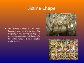 Sistine Chapel

•

The Sistine Chapel is the most
famous chapel of the Vatican City.
Originally it was serving as chapel of
the strength vaticana, It is famous for
his architecture, and his decoration
to the fresh air.

 