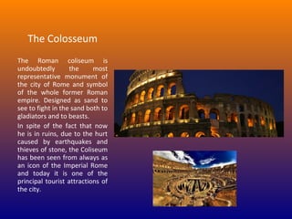 The Colosseum
The Roman coliseum is
undoubtedly
the
most
representative monument of
the city of Rome and symbol
of the whole former Roman
empire. Designed as sand to
see to fight in the sand both to
gladiators and to beasts.
In spite of the fact that now
he is in ruins, due to the hurt
caused by earthquakes and
thieves of stone, the Coliseum
has been seen from always as
an icon of the Imperial Rome
and today it is one of the
principal tourist attractions of
the city.

 