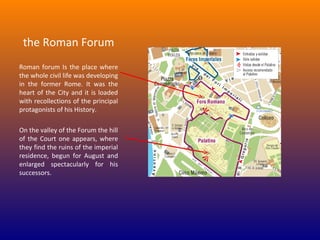 the Roman Forum
Roman  forum  Is  the  place  where 
the whole civil life was developing 
in  the  former  Rome.  It  was  the 
heart  of  the  City  and  it  is  loaded 
with recollections of the principal 
protagonists of his History.
On the valley of the Forum the hill 
of  the  Court  one  appears,  where 
they find the ruins of the imperial 
residence,  begun  for  August  and 
enlarged  spectacularly  for  his 
successors.

 