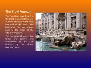 The Trevi Fountain 
The Fountain I gave Trevi it is 
the  most  monumental  source 
of Rome and one of the most 
beautiful  of  the  world.  The 
history  of  this  source  goes 
back  to  the  times  of  the 
emperor Augusto.
The  monumental  source  that 
today  we  admire  was 
constructed  in  the  18th 
century  by  an  almost 
unknown man.

 