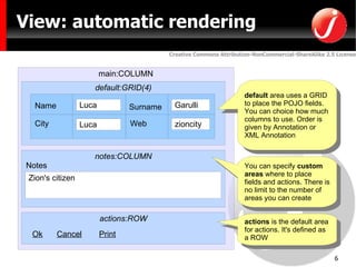 View: automatic rendering main:COLUMN default:GRID(4) notes:COLUMN actions:ROW Ok Cancel Print default  area uses a GRID to place the POJO fields. You can choice how much columns to use. Order is given by Annotation or XML Annotation actions  is the default area for actions. It's defined as a ROW You can specify  custom areas  where to place fields and actions. There is no limit to the number of areas you can create Name City Notes Web Surname 