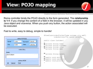 @ViewClass(orderFields="name surname city web", orderActions="ok cancel print") public class Customer{ private String name; private String surname; private String city; private String web; private String notes; public void ok(){} public void cancel(){} public void print(){} } View: POJO mapping Roma controller binds the POJO directly to the form generated. The  relationship is 1-1 : if you change the content of a field in the browser, it will be updated in you Java object and viceversa. When you push any button, the action associated will be executed. Fast to write, easy to debug, simple to handle! 