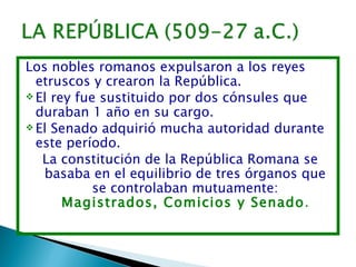 Los nobles romanos expulsaron a los reyes
  etruscos y crearon la República.
 El rey fue sustituido por dos cónsules que
  duraban 1 año en su cargo.
 El Senado adquirió mucha autoridad durante
  este período.
   La constitución de la República Romana se
   basaba en el equilibrio de tres órganos que
            se controlaban mutuamente:
       Magistrados, Comicios y Senado.
 