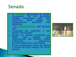     El Senado representa el poder
     consultivo. En un principio
     estaba     integrado    sólo   por
     patricios,     pero    luego     se
     incorporaron       también      los
     plebeyos.
      Las competencias del Senado
     son:
3.   Controlar los ingresos y los
     gastos del Estado.
4.   Juzgar los delitos cometidos en
     Italia     que      exigen     una
     intervención del Estado, como
     traiciones,              perjurios,
     envenenamientos, asesinatos.
5.   Enviar embajadas fuera de Roma
     y recibir las que vengan de otros
     países.
 