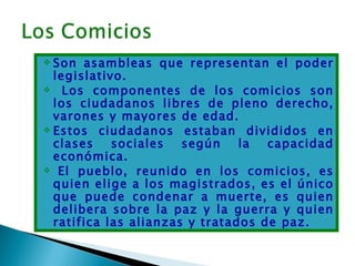  Son asambleas que representan el poder
  legislativo.
 Los componentes de los comicios son
  los ciudadanos libres de pleno derecho,
  varones y mayores de edad.
 Estos ciudadanos estaban divididos en
  clases    sociales   según    la  capacidad
  económica.
  El pueblo, reunido en los comicios, es
  quien elige a los magistrados, es el único
  que puede condenar a muerte, es quien
  delibera sobre la paz y la guerra y quien
  ratifica las alianzas y tratados de paz.
 
