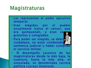    Las representan el poder ejecutivo
    temporal.
   Eran    elegidos     por el  pueblo
    anualmente (salvo el censor, que
    era quinquenal), y eran cargos
    gratuitos y colegiados.
   Para poder ser elegido, se debía ser
    ciudadano, no estar condenado por
    sentencia judicial y haber cumplido
    el servicio militar.
     El desempeño sucesivo de las
    magistraturas desde la más baja, la
    cuestura, hasta la más alta, el
    consulado, se denominaba carrera
    política ( cursus honorum ).
 