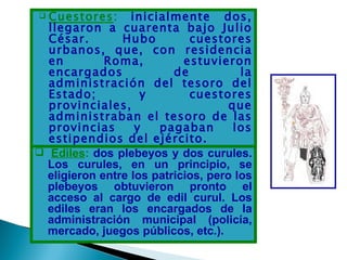  Cuestores: inicialmente dos,
  llegaron a cuarenta bajo Julio
  César.        Hubo         cuestores
  urbanos, que, con residencia
  en         Roma,          estuvieron
  encargados              de           la
  administración del tesoro del
  Estado;           y        cuestores
  provinciales,                      que
  administraban el tesoro de las
  provincias       y   pagaban        los
  estipendios del ejército.
 Ediles: dos plebeyos y dos curules.
  Los curules, en un principio, se
  eligieron entre los patricios, pero los
  plebeyos obtuvieron pronto el
  acceso al cargo de edil curul. Los
  ediles eran los encargados de la
  administración municipal (policía,
  mercado, juegos públicos, etc.).
 