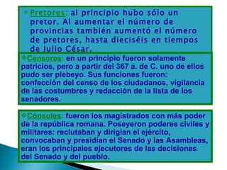  Pretores: al principio hubo sólo un
  pretor. Al aumentar el número de
  provincias también aumentó el número
  de pretores, hasta dieciséis en tiempos
  de Julio César.
Censores: en un principio fueron solamente
patricios, pero a partir del 367 a. de C. uno de ellos
pudo ser plebeyo. Sus funciones fueron:
confección del censo de los ciudadanos, vigilancia
de las costumbres y redacción de la lista de los
senadores.

Cónsules: fueron los magistrados con más poder
de la república romana. Poseyeron poderes civiles y
militares: reclutaban y dirigían el ejército,
convocaban y presidían el Senado y las Asambleas,
eran los principales ejecutores de las decisiones
del Senado y del pueblo.
 