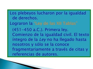 Los plebeyos lucharon por la igualdad
 de derechos.
Lograron la “Ley de las XII Tablas”
 (451-450 a.C.). Primera ley.
 Comienzo de la igualdad civil. El texto
 íntegro de la Ley no ha llegado hasta
 nosotros y sólo se la conoce
 fragmentariamente a través de citas y
 referencias de autores.
 