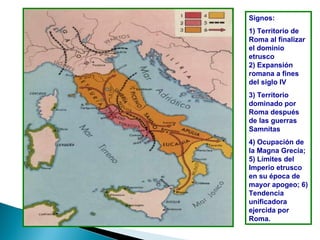 Signos:
1) Territorio de
Roma al finalizar
el dominio
etrusco
2) Expansión
romana a fines
del siglo IV
3) Territorio
dominado por
Roma después
de las guerras
Samnitas
4) Ocupación de
la Magna Grecia;
5) Límites del
Imperio etrusco
en su época de
mayor apogeo; 6)
Tendencia
unificadora
ejercida por
Roma.
 