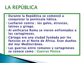  Durante la República se comenzó a
  conquistar la península Itálica.
 Lucharon contra : los galos, etruscos,

  latinos y griego.
 Al unificarse Roma se vieron enfrentados a

  los cartagineses.
 Cártago era una ciudad fundada por los

  fenicios en el Norte de África. Eran dueños
  del mar Mediterráneo.
 Las guerras entre romanos y cartagineses

  se conoce como : Guerras Púnica
 