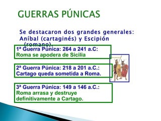 Se destacaron dos grandes generales:
 Aníbal (cartaginés) y Escipión
   (romano).
1ª Guerra Púnica: 264 a 241 a.C:
Roma se apodera de Sicilia

2ª Guerra Púnica: 218 a 201 a.C.:
Cartago queda sometida a Roma.

3ª Guerra Púnica: 149 a 146 a.C.:
Roma arrasa y destruye
definitivamente a Cartago.
 