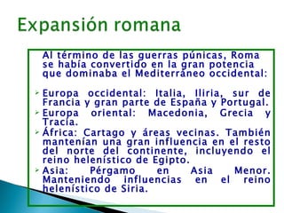 Al término de las guerras púnicas, Roma
    se había convertido en la gran potencia
    que dominaba el Mediterráneo occidental:
 Europa occidental: Italia, Iliria, sur de
  Francia y gran parte de España y Portugal.
 Europa   oriental: Macedonia, Grecia y
  Tracia.
 África: Cartago y áreas vecinas. También
  mantenían una gran influencia en el resto
  del norte del continente, incluyendo el
  reino helenístico de Egipto.
 Asia:    Pérgamo      en     Asia  Menor.
  Manteniendo influencias en el reino
  helenístico de Siria.
 