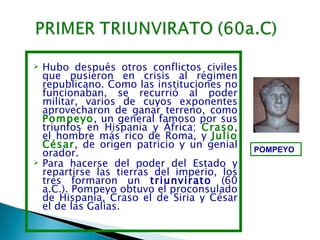    Hubo después otros conflictos civiles
    que pusieron en crisis al régimen
    republicano. Como las instituciones no
    funcionaban, se recurrió al poder
    militar, varios de cuyos exponentes
    aprovecharon de ganar terreno, como
    Pompeyo, un general famoso por sus
    triunfos en Hispania y África; Craso,
    el hombre más rico de Roma, y Julio
    César, de origen patricio y un genial     POMPEYO
    orador.
   Para hacerse del poder del Estado y
    repartirse las tierras del imperio, los
    tres formaron un triunvirato (60
    a.C.). Pompeyo obtuvo el proconsulado
    de Hispania, Craso el de Siria y César
    el de las Galias.
 