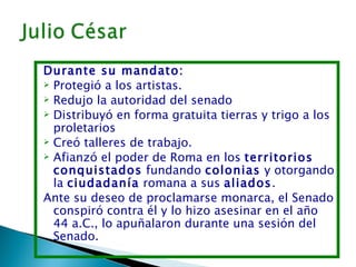 Durante su mandato:
 Protegió a los artistas.
 Redujo la autoridad del senado
 Distribuyó en forma gratuita tierras y trigo a los
  proletarios
 Creó talleres de trabajo.
 Afianzó el poder de Roma en los territorios
  conquistados fundando colonias y otorgando
  la ciudadanía romana a sus aliados.
Ante su deseo de proclamarse monarca, el Senado
  conspiró contra él y lo hizo asesinar en el año
  44 a.C., lo apuñalaron durante una sesión del
  Senado.
 
