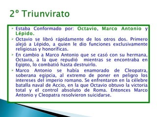    Estaba Conformado por: Octavio, Marco Antonio y
    Lépido.    
   Octavio se libró rápidamente de los otros dos. Primero
    alejó a Lépido, a quien le dio funciones exclusivamente
    religiosas y honoríficas.
   En cambio a Marco Antonio que se casó con su hermana,
    Octavia, a la que repudió mientras se encontraba en
    Egipto, lo combatió hasta destruirlo.
   Marco Antonio se había enamorado de Cleopatra,
    soberana egipcia, al extremo de poner en peligro los
    intereses del imperio romano. Se enfrentaron en la célebre
    batalla naval de Accio, en la que Octavio obtuvo la victoria
    total y el control absoluto de Roma. Entonces Marco
    Antonio y Cleopatra resolvieron suicidarse.
 