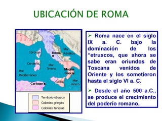  Roma nace en el siglo
IX    a.    C.    bajo    la
dominación        de    los
“etruscos, que ahora se
sabe eran oriundos de
Toscana      venidos     de
Oriente y los sometieron
hasta el siglo VI a. C.
 Desde el año 500 a.C.,
se produce el crecimiento
del poderío romano.
 