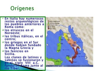    En Italia hay numerosos
    restos arqueológicos de
    los pueblos anteriores a
    Roma como:
   los etruscos en el
    Noroeste; 
   las tribus itálicas, en el
    centro;
   los griegos en el Sur
    donde habían fundado
    la Magna Grecia y
   los fenicios en
    Sicilia.       
    Los clanes de latinos y
    sabinos se fusionaron y
    en el  siglo  VIII  a.C.
    fundaron Roma junto al
    río Tíber.
 
