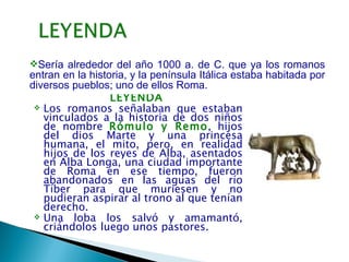 Sería alrededor del año 1000 a. de C. que ya los romanos
entran en la historia, y la península Itálica estaba habitada por
diversos pueblos; uno de ellos Roma.
                  LEYENDA
  Los romanos señalaban que estaban
   vinculados a la historia de dos niños
   de nombre Rómulo y Remo, hijos
   del dios Marte y una princesa
   humana, el mito, pero, en realidad
   hijos de los reyes de Alba, asentados
   en Alba Longa, una ciudad importante
   de Roma en ese tiempo, fueron
   abandonados en las aguas del río
   Tíber para que muriesen y no
   pudieran aspirar al trono al que tenían
   derecho.
  Una loba los salvó y amamantó,
   criándolos luego unos pastores.      
 