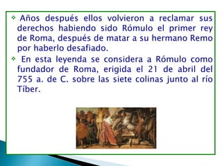   Años después ellos volvieron a reclamar sus
 derechos habiendo sido Rómulo el primer rey
 de Roma, después de matar a su hermano Remo
 por haberlo desafiado.
 En esta leyenda se considera a Rómulo como

 fundador de Roma, erigida el 21 de abril del
 755 a. de C. sobre las siete colinas junto al río
 Tíber.
 