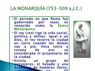  El periodo en que Roma fue
  gobernado        por    reyes   es
  conocido       como     la   Época
  Monárquica.
 El rey ( rex ) rige la vida social,
  política y militar. Igual a un
  dios, el rey recorre la ciudad
  en carro cuando los demás
  van a pie, lleva cetro y
  corona         de      oro:     se
  consideraba el propietario de
  la ciudad.
 Existía       un      grupo     de
  consejeros, el Senado y una
  Asamblea de hombres libres,
 