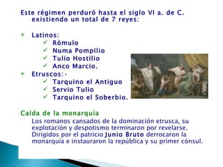 Este régimen perduró hasta el siglo VI a. de C.
   existiendo un total de 7 reyes:  
  
  Latinos:
        Rómulo
        Numa Pompilio
        Tulio Hostilio
        Anco Marcio.    
  Etruscos:•
        Tarquino el Antiguo
        Servio Tulio
        Tarquino el Soberbio.

Caída de la monarquía
   Los romanos cansados de la dominación etrusca, su
   explotación y despotismo terminaron por revelarse.
   Dirigidos por el patricio Junio Bruto derrocaron la
   monarquía e instauraron la república y su primer cónsul.
 